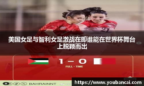 美国女足与智利女足激战在即谁能在世界杯舞台上脱颖而出